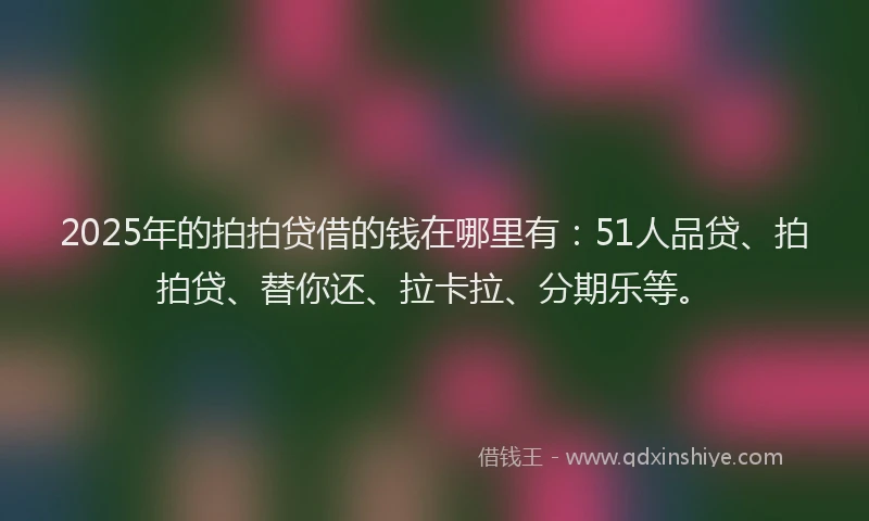 2025年的拍拍贷借的钱在哪里有：51人品贷、拍拍贷、替你还、拉卡拉、分期乐等。