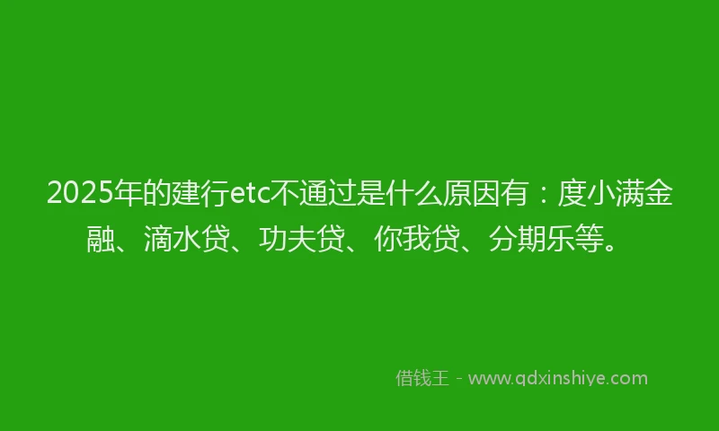 2025年的建行etc不通过是什么原因有：度小满金融、滴水贷、功夫贷、你我贷、分期乐等。