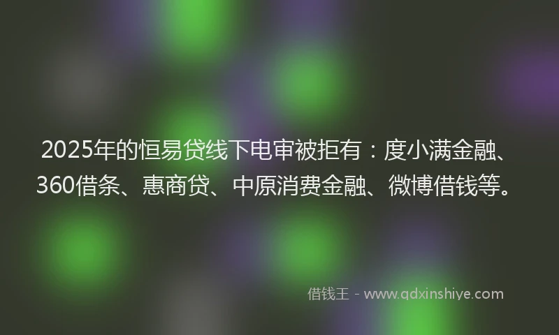 2025年的恒易贷线下电审被拒有：度小满金融、360借条、惠商贷、中原消费金融、微博借钱等。
