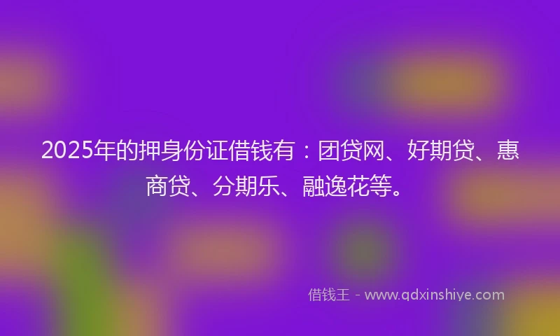 2025年的押身份证借钱有：团贷网、好期贷、惠商贷、分期乐、融逸花等。