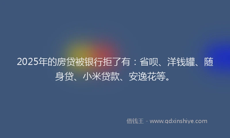 2025年的房贷被银行拒了有：省呗、洋钱罐、随身贷、小米贷款、安逸花等。