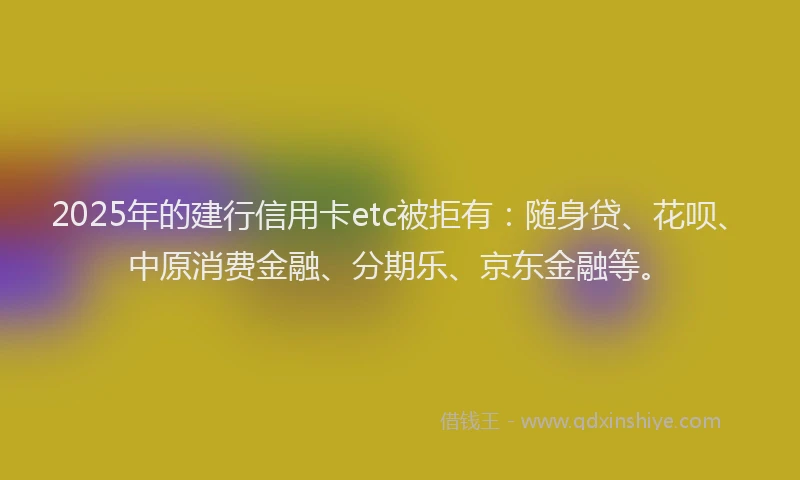 2025年的建行信用卡etc被拒有：随身贷、花呗、中原消费金融、分期乐、京东金融等。