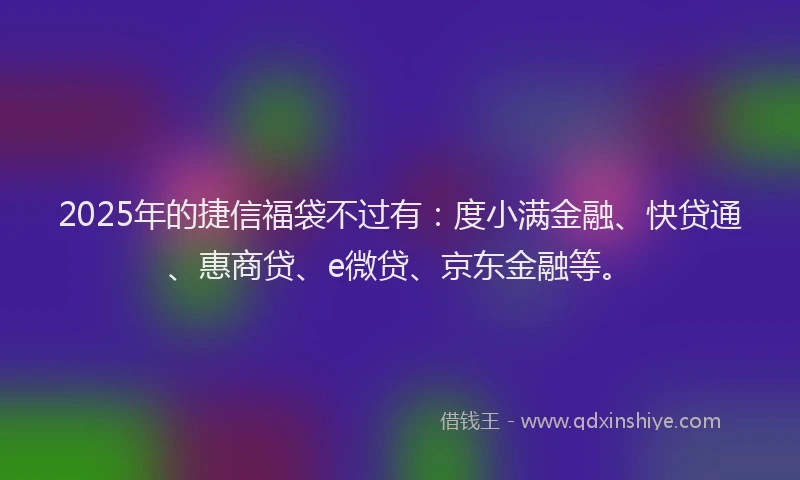 2025年的捷信福袋不过有：度小满金融、快贷通、惠商贷、e微贷、京东金融等。
