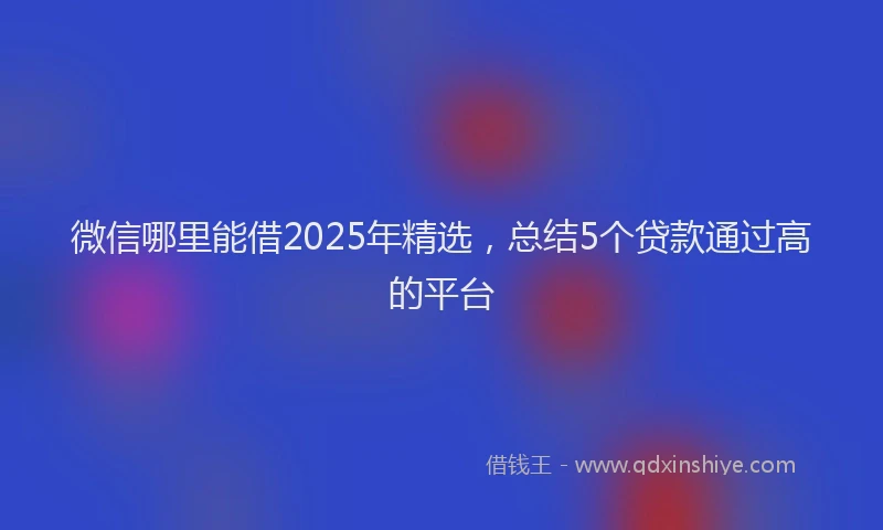 微信哪里能借2025年精选，总结5个贷款通过高的平台