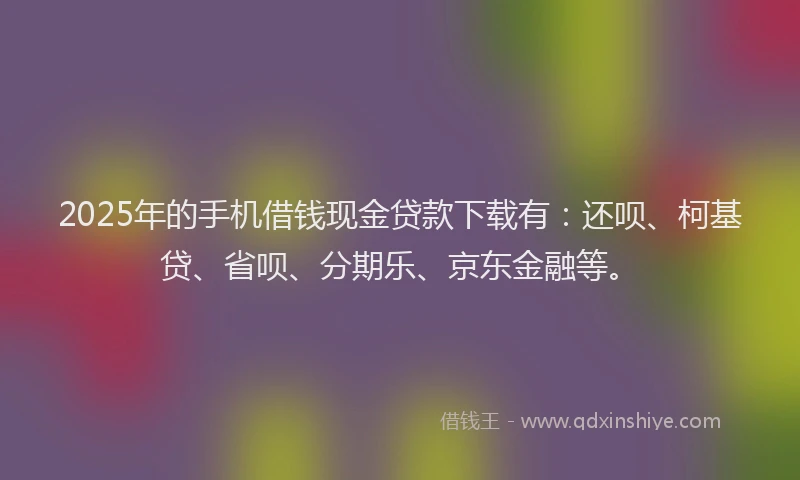 2025年的手机借钱现金贷款下载有：还呗、柯基贷、省呗、分期乐、京东金融等。