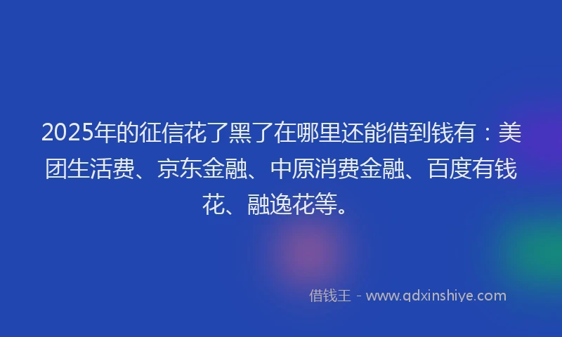 2025年的征信花了黑了在哪里还能借到钱有：美团生活费、京东金融、中原消费金融、百度有钱花、融逸花等。