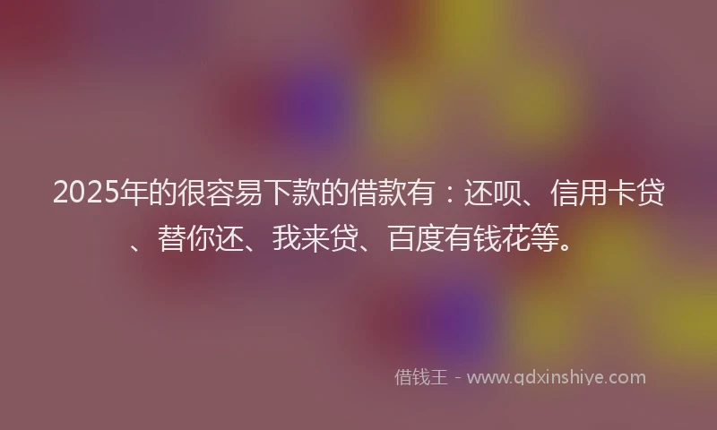 2025年的很容易下款的借款有：还呗、信用卡贷、替你还、我来贷、百度有钱花等。
