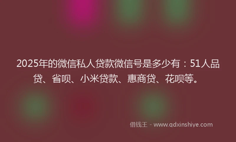 2025年的微信私人贷款微信号是多少有：51人品贷、省呗、小米贷款、惠商贷、花呗等。