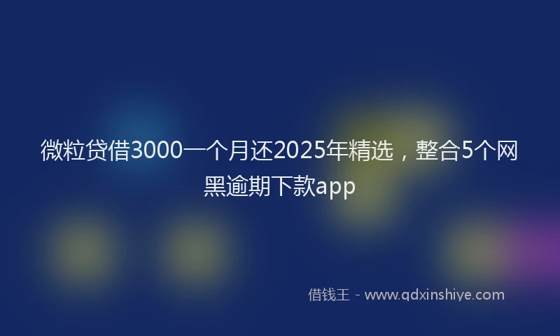 微粒贷借3000一个月还2025年精选，整合5个网黑逾期下款app