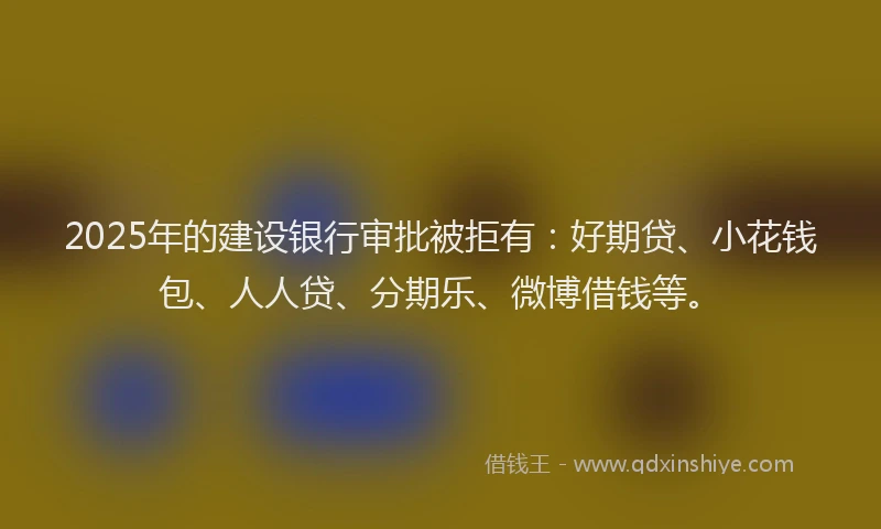 2025年的建设银行审批被拒有：好期贷、小花钱包、人人贷、分期乐、微博借钱等。