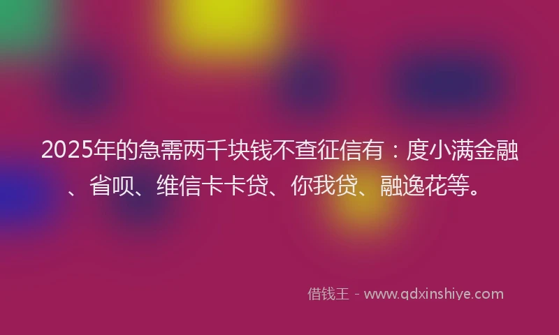 2025年的急需两千块钱不查征信有：度小满金融、省呗、维信卡卡贷、你我贷、融逸花等。