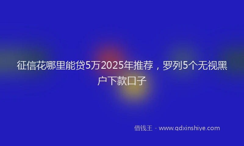 征信花哪里能贷5万2025年推荐，罗列5个无视黑户下款口子