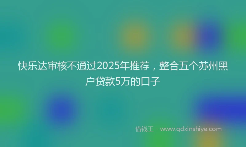 快乐达审核不通过2025年推荐，整合五个苏州黑户贷款5万的口子