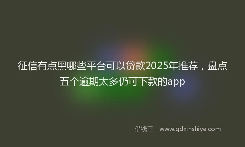 征信有点黑哪些平台可以贷款2025年推荐，盘点五个逾期太多仍可下款的app