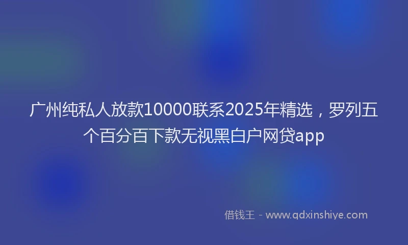 广州纯私人放款10000联系2025年精选，罗列五个百分百下款无视黑白户网贷app