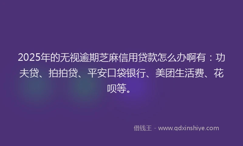 2025年的无视逾期芝麻信用贷款怎么办啊有：功夫贷、拍拍贷、平安口袋银行、美团生活费、花呗等。