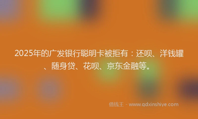 2025年的广发银行聪明卡被拒有：还呗、洋钱罐、随身贷、花呗、京东金融等。