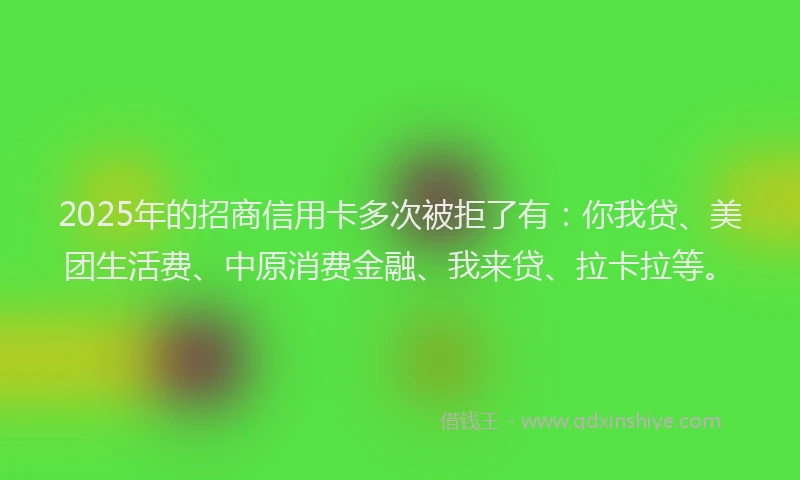 2025年的招商信用卡多次被拒了有：你我贷、美团生活费、中原消费金融、我来贷、拉卡拉等。