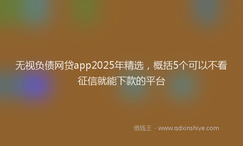 无视负债网贷app2025年精选，概括5个可以不看征信就能下款的平台