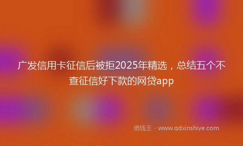 广发信用卡征信后被拒2025年精选，总结五个不查征信好下款的网贷app