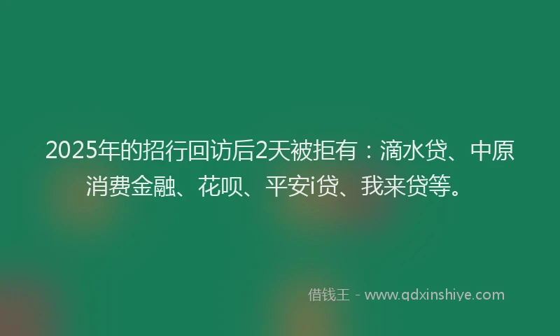 2025年的招行回访后2天被拒有：滴水贷、中原消费金融、花呗、平安i贷、我来贷等。