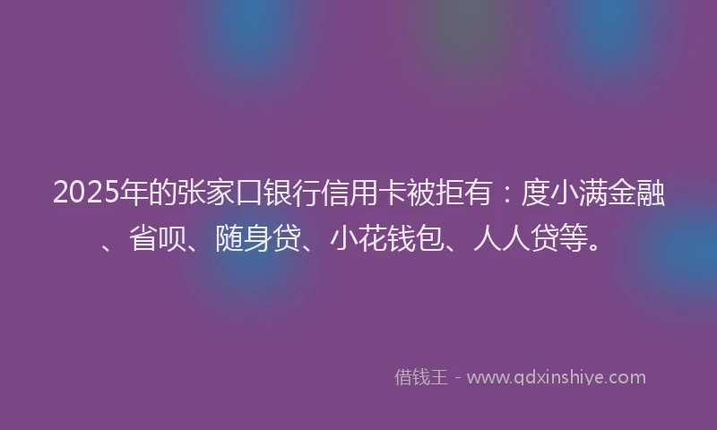 2025年的张家口银行信用卡被拒有：度小满金融、省呗、随身贷、小花钱包、人人贷等。