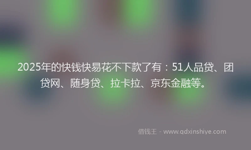 2025年的快钱快易花不下款了有：51人品贷、团贷网、随身贷、拉卡拉、京东金融等。