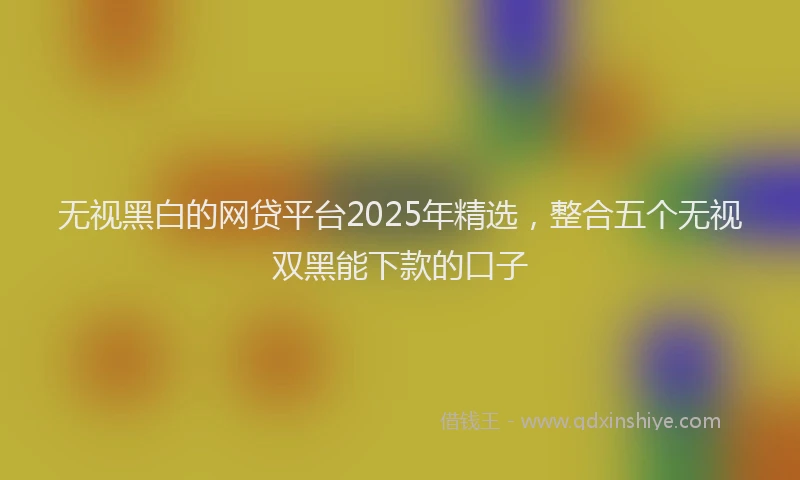 无视黑白的网贷平台2025年精选，整合五个无视双黑能下款的口子