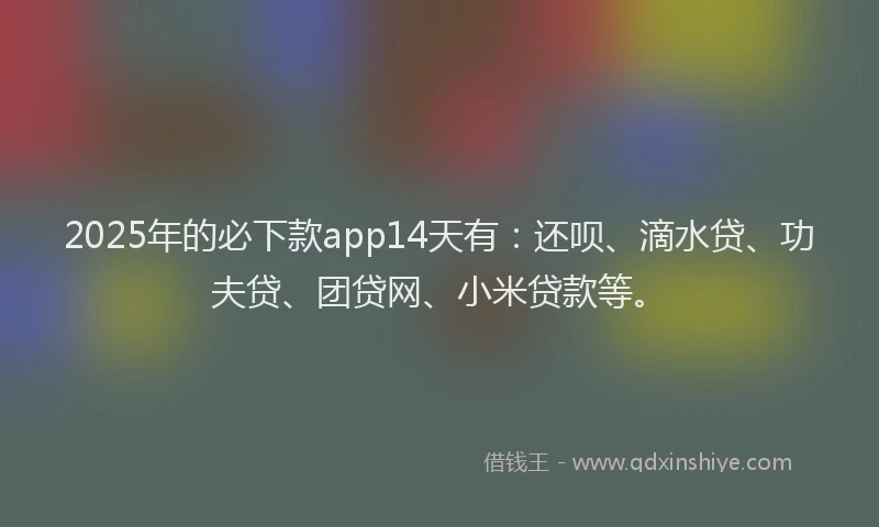 2025年的必下款app14天有：还呗、滴水贷、功夫贷、团贷网、小米贷款等。