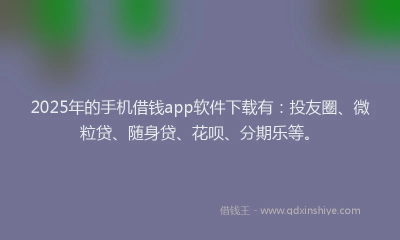 2025年的手机借钱app软件下载有：投友圈、微粒贷、随身贷、花呗、分期乐等。