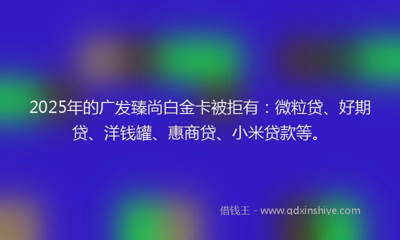 2025年的广发臻尚白金卡被拒有：微粒贷、好期贷、洋钱罐、惠商贷、小米贷款等。