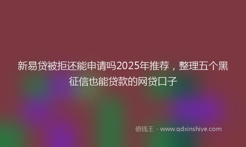 新易贷被拒还能申请吗2025年推荐，整理五个黑征信也能贷款的网贷口子