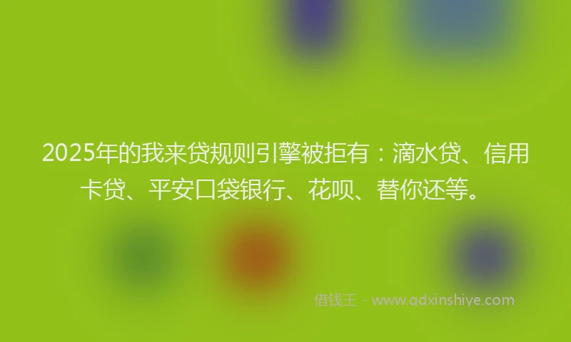 2025年的我来贷规则引擎被拒有：滴水贷、信用卡贷、平安口袋银行、花呗、替你还等。