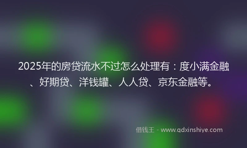 2025年的房贷流水不过怎么处理有：度小满金融、好期贷、洋钱罐、人人贷、京东金融等。