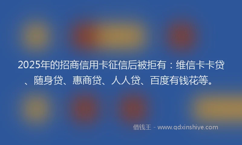 2025年的招商信用卡征信后被拒有：维信卡卡贷、随身贷、惠商贷、人人贷、百度有钱花等。