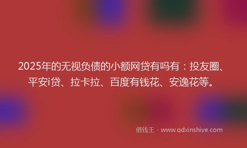 2025年的无视负债的小额网贷有吗有：投友圈、平安i贷、拉卡拉、百度有钱花、安逸花等。