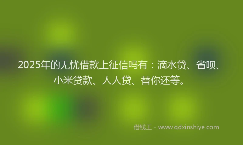 2025年的无忧借款上征信吗有：滴水贷、省呗、小米贷款、人人贷、替你还等。