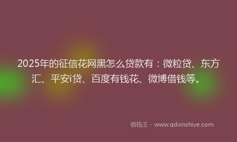2025年的征信花网黑怎么贷款有：微粒贷、东方汇、平安i贷、百度有钱花、微博借钱等。