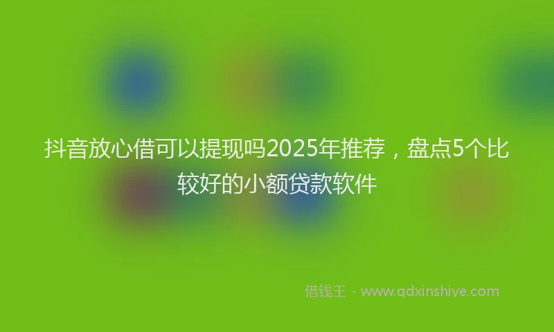 抖音放心借可以提现吗2025年推荐，盘点5个比较好的小额贷款软件