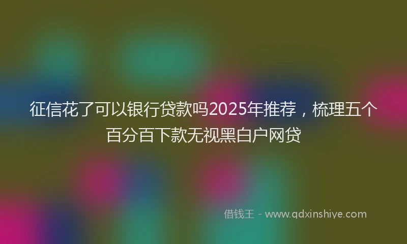 征信花了可以银行贷款吗2025年推荐，梳理五个百分百下款无视黑白户网贷