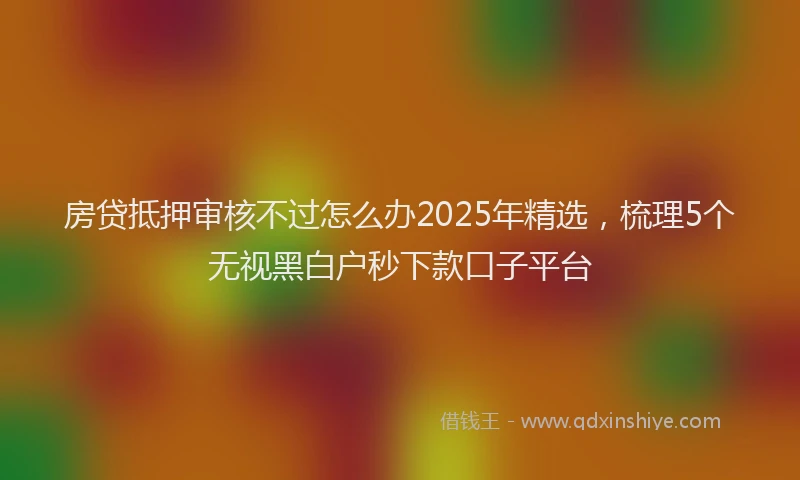 房贷抵押审核不过怎么办2025年精选，梳理5个无视黑白户秒下款口子平台