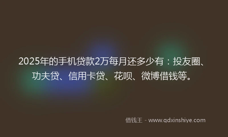 2025年的手机贷款2万每月还多少有：投友圈、功夫贷、信用卡贷、花呗、微博借钱等。