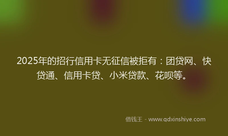 2025年的招行信用卡无征信被拒有：团贷网、快贷通、信用卡贷、小米贷款、花呗等。