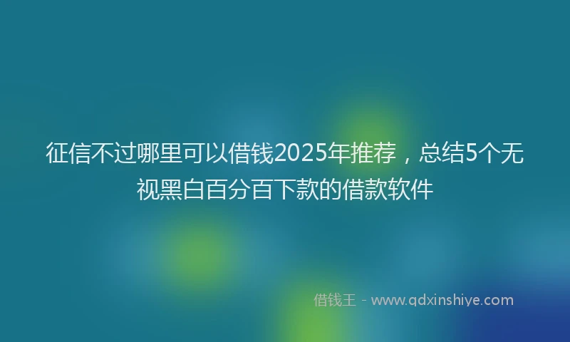 征信不过哪里可以借钱2025年推荐，总结5个无视黑白百分百下款的借款软件