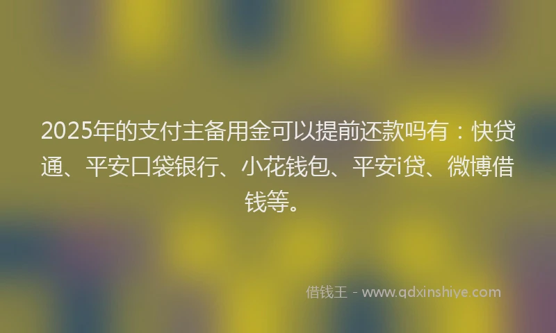 2025年的支付主备用金可以提前还款吗有：快贷通、平安口袋银行、小花钱包、平安i贷、微博借钱等。