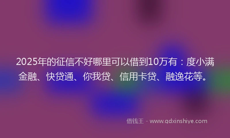 2025年的征信不好哪里可以借到10万有：度小满金融、快贷通、你我贷、信用卡贷、融逸花等。