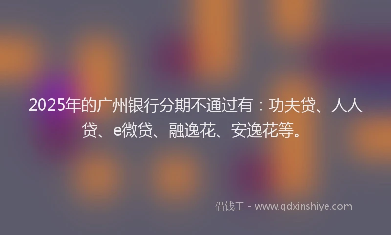 2025年的广州银行分期不通过有：功夫贷、人人贷、e微贷、融逸花、安逸花等。