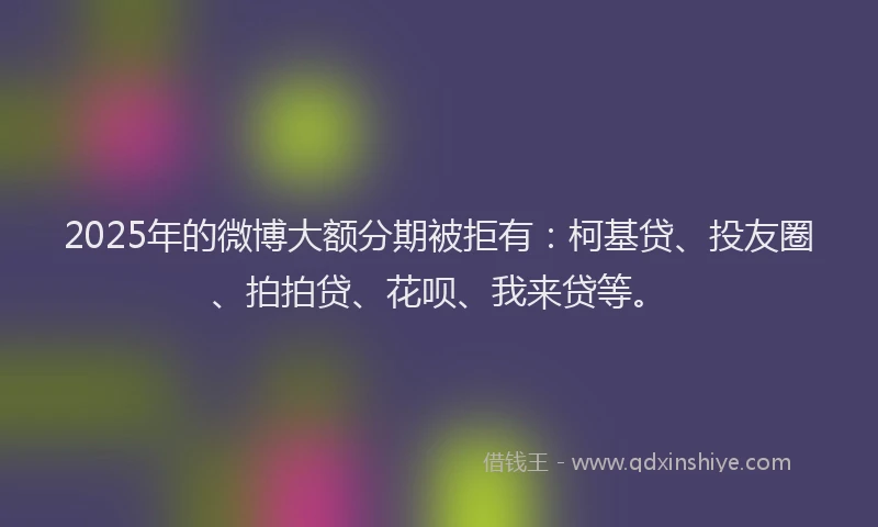 2025年的微博大额分期被拒有：柯基贷、投友圈、拍拍贷、花呗、我来贷等。