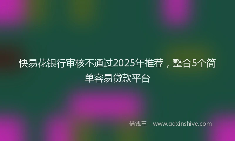 快易花银行审核不通过2025年推荐，整合5个简单容易贷款平台