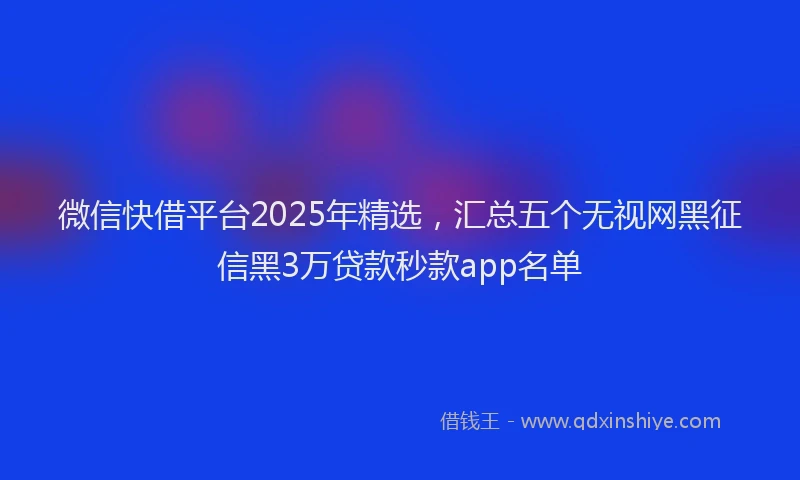 微信快借平台2025年精选，汇总五个无视网黑征信黑3万贷款秒款app名单